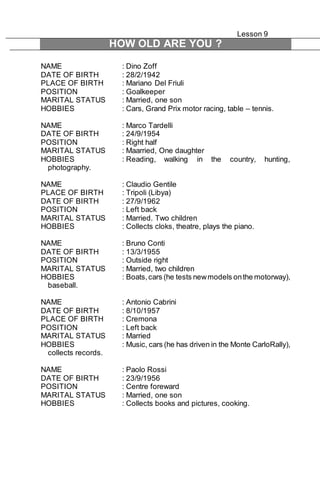 Lesson 9 
HOW OLD ARE YOU ? 
NAME : Dino Zoff 
DATE OF BIRTH : 28/2/1942 
PLACE OF BIRTH : Mariano Del Friuli 
POSITION : Goalkeeper 
MARITAL STATUS : Married, one son 
HOBBIES : Cars, Grand Prix motor racing, table – tennis. 
NAME : Marco Tardelli 
DATE OF BIRTH : 24/9/1954 
POSITION : Right half 
MARITAL STATUS : Maarried, One daughter 
HOBBIES : Reading, walking in the country, hunting, 
photography. 
NAME : Claudio Gentile 
PLACE OF BIRTH : Tripoli (Libya) 
DATE OF BIRTH : 27/9/1962 
POSITION : Left back 
MARITAL STATUS : Married. Two children 
HOBBIES : Collects cloks, theatre, plays the piano. 
NAME : Bruno Conti 
DATE OF BIRTH : 13/3/1955 
POSITION : Outside right 
MARITAL STATUS : Married, two children 
HOBBIES : Boats, cars (he tests new models on the motorway), 
baseball. 
NAME : Antonio Cabrini 
DATE OF BIRTH : 8/10/1957 
PLACE OF BIRTH : Cremona 
POSITION : Left back 
MARITAL STATUS : Married 
HOBBIES : Music, cars (he has driven in the Monte CarloRally), 
collects records. 
NAME : Paolo Rossi 
DATE OF BIRTH : 23/9/1956 
POSITION : Centre foreward 
MARITAL STATUS : Married, one son 
HOBBIES : Collects books and pictures, cooking. 
 