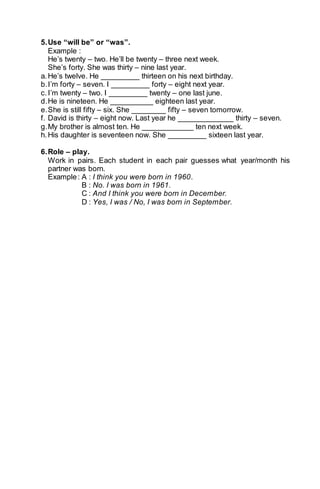 5. Use “will be” or “was”. 
Example : 
He’s twenty – two. He’ll be twenty – three next week. 
She’s forty. She was thirty – nine last year. 
a. He’s twelve. He _________ thirteen on his next birthday. 
b. I’m forty – seven. I _________ forty – eight next year. 
c. I’m twenty – two. I _________ twenty – one last june. 
d. He is nineteen. He __________ eighteen last year. 
e. She is still fifty – six. She ________ fifty – seven tomorrow. 
f. David is thirty – eight now. Last year he _____________ thirty – seven. 
g. My brother is almost ten. He ____________ ten next week. 
h. His daughter is seventeen now. She _________ sixteen last year. 
6. Role – play. 
Work in pairs. Each student in each pair guesses what year/month his 
partner was born. 
Example : A : I think you were born in 1960. 
B : No. I was born in 1961. 
C : And I think you were born in December. 
D : Yes, I was / No, I was born in September. 
 