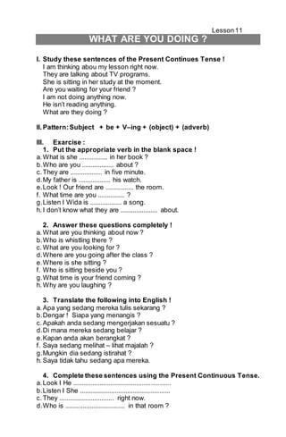 Lesson 11 
WHAT ARE YOU DOING ? 
I. Study these sentences of the Present Continues Tense ! 
I am thinking abou my lesson right now. 
They are talking about TV programs. 
She is sitting in her study at the moment. 
Are you waiting for your friend ? 
I am not doing anything now. 
He isn’t reading anything. 
What are they doing ? 
II. Pattern: Subject + be + V–ing + (object) + (adverb) 
III. Exarcise : 
1. Put the appropriate verb in the blank space ! 
a. What is she ................ in her book ? 
b. Who are you .................. about ? 
c. They are .................. in five minute. 
d. My father is .................. his watch. 
e. Look ! Our friend are ................ the room. 
f. What time are you ............... ? 
g. Listen I Wida is .................. a song. 
h. I don’t know what they are ..................... about. 
2. Answer these questions completely ! 
a. What are you thinking about now ? 
b. Who is whistling there ? 
c. What are you looking for ? 
d. Where are you going after the class ? 
e. Where is she sitting ? 
f. Who is sitting beside you ? 
g. What time is your friend coming ? 
h. Why are you laughing ? 
3. Translate the following into English ! 
a. Apa yang sedang mereka tulis sekarang ? 
b. Dengar ! Siapa yang menangis ? 
c. Apakah anda sedang mengerjakan sesuatu ? 
d. Di mana mereka sedang belajar ? 
e. Kapan anda akan berangkat ? 
f. Saya sedang melihat – lihat majalah ? 
g. Mungkin dia sedang istirahat ? 
h. Saya tidak tahu sedang apa mereka. 
4. Complete these sentences using the Present Continuous Tense. 
a. Look I He ....................................................... 
b. Listen I She ................................................... 
c. They ............................... right now. 
d. Who is .................................. in that room ? 
 
