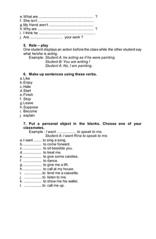 e. What are ........................................................ ? 
f. She isn’t ......................................................... 
g. My friend aren’t .............................................. 
h. Why are ......................................................... ? 
i. I think he .......................................................... 
j. Are .................................. your work ? 
5. Role – play 
One student displays an action before the class while the other student say 
what he/she is acting. 
Example : Student A: he acting as if he were painting 
Student B: You are writing ! 
Student A: No, I am painting. 
6. Make up sentences using these verbs. 
a. Like 
b. Enjoy 
c. Hate 
d. Start 
e. Finish 
f. Stop 
g. Leave 
h. Suppose 
i. Become 
j. explain 
7. Put a personal object in the blanks. Choose one of your 
classmates. 
Example : I want .................... to speak to me. 
Student A: I want Rina to speak to me. 
a. I want ........ to sing a song. 
b. ................... to come forward. 
c. ................... to sit besidde you. 
d. ................... to treat me. 
e. ................... to give some candies. 
f. ................... to dance. 
g. ................... to give me a lift. 
h. ................... to call at my house. 
i. ...................to lend me a cassette. 
j. ...................to listen to me. 
k. ................... to show me his wallet. 
l. ...................to call me up. 
 