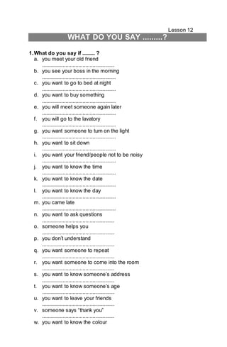 Lesson 12 
WHAT DO YOU SAY .........? 
1. What do you say if ......... ? 
a. you meet your old friend 
................................................... 
b. you see your boss in the morning 
.................................................... 
c. you want to go to bed at night 
.................................................... 
d. you want to buy something 
.................................................... 
e. you will meet someone again later 
.................................................... 
f. you will go to the lavatory 
.................................................... 
g. you want someone to turn on the light 
.................................................... 
h. you want to sit down 
.................................................... 
i. you want your friend/people not to be noisy 
.................................................... 
j. you want to know the time 
.................................................... 
k. you want to know the date 
.................................................... 
l. you want to know the day 
.................................................... 
m. you came late 
.................................................... 
n. you want to ask questions 
................................................... 
o. someone helps you 
................................................... 
p. you don’t understand 
................................................... 
q. you want someone to repeat 
................................................... 
r. you want someone to come into the room 
................................................... 
s. you want to know someone’s address 
................................................... 
t. you want to know someone’s age 
................................................... 
u. you want to leave your friends 
................................................... 
v. someone says “thank you” 
................................................... 
w. you want to know the colour 
 