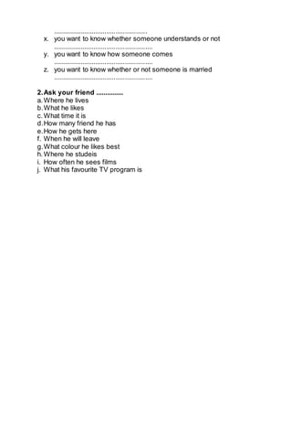 ................................................... 
x. you want to know whether someone understands or not 
...................................................... 
y. you want to know how someone comes 
...................................................... 
z. you want to know whether or not someone is married 
...................................................... 
2. Ask your friend ............... 
a. Where he lives 
b. What he likes 
c. What time it is 
d. How many friend he has 
e. How he gets here 
f. When he will leave 
g. What colour he likes best 
h. Where he studeis 
i. How often he sees films 
j. What his favourite TV program is 
 