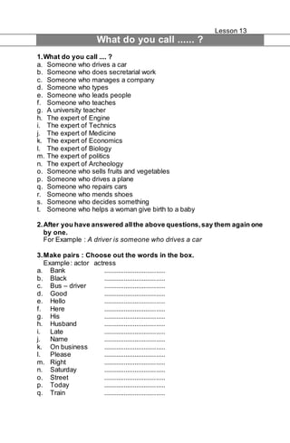 Lesson 13 
What do you call ...... ? 
1. What do you call .... ? 
a. Someone who drives a car 
b. Someone who does secretarial work 
c. Someone who manages a company 
d. Someone who types 
e. Someone who leads people 
f. Someone who teaches 
g. A university teacher 
h. The expert of Engine 
i. The expert of Technics 
j. The expert of Medicine 
k. The expert of Economics 
l. The expert of Biology 
m. The expert of politics 
n. The expert of Archeology 
o. Someone who sells fruits and vegetables 
p. Someone who drives a plane 
q. Someone who repairs cars 
r. Someone who mends shoes 
s. Someone who decides something 
t. Someone who helps a woman give birth to a baby 
2. After you have answered all the above questions, say them again one 
by one. 
For Example : A driver is someone who drives a car 
3. Make pairs : Choose out the words in the box. 
Example : actor actress 
a. Bank .................................. 
b. Black .................................. 
c. Bus – driver .................................. 
d. Good .................................. 
e. Hello .................................. 
f. Here .................................. 
g. His .................................. 
h. Husband .................................. 
i. Late .................................. 
j. Name .................................. 
k. On business .................................. 
l. Please .................................. 
m. Right .................................. 
n. Saturday .................................. 
o. Street .................................. 
p. Today .................................. 
q. Train .................................. 
 