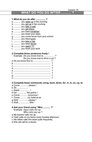 Lesson 14 
WHAT DO YOU DO AFTER ........... ? 
1. What do you do after ................. ? 
a. ............ you wake up in the morning 
b. ............ you get up in the morning 
c. ............ you take a bath 
d. ............ you get dress 
e. ............ you have breakfast 
f. ............ you finish your class 
g. ............ you come home from your school 
h. ............ you have lunch 
i. ............ you take a nap 
j. ............ you have dinner 
k. ............ you watch TV 
l. ............ you finish your work 
2. Complete these sentences freely ! 
Example : Do you know how to ................... ? 
Do you know how to drive a car ? 
a. Do you know how to .............................. ? 
b. ................................................................ ? 
c. ................................................................ ? 
d. ................................................................ ? 
e. ................................................................ ? 
f. ................................................................ ? 
g. ................................................................ ? 
h. ................................................................ ? 
3. Complete these commands using, back, down, for, in, in, on, up, to. 
a. Come ............., please ! 
b. Sit ................... 
c. Stand ................. ! 
d. Go ................ the police ! 
e. Come ............, tomorrow ! 
f. Come ............ my hotel at six 
g. Hold ..............., please ! 
h. Wait ................., Ella ! 
4. Ask your friend using “Who ............. ?” 
Example : Agus calls me up. 
Who calls you up ? 
a. My teacher calls me up. 
b. Yanti calls on my home every Sunday afternoon. 
c. His father calls him down quite frequently. 
d. She will call for a doctor. 
 