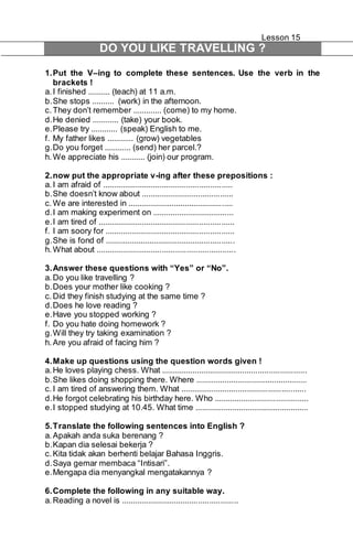 Lesson 15 
DO YOU LIKE TRAVELLING ? 
1. Put the V–ing to complete these sentences. Use the verb in the 
brackets ! 
a. I finished .......... (teach) at 11 a.m. 
b. She stops .......... (work) in the afternoon. 
c. They don’t remember ............. (come) to my home. 
d. He denied ............ (take) your book. 
e. Please try ............ (speak) English to me. 
f. My father likes ............ (grow) vegetables 
g. Do you forget ............ (send) her parcel.? 
h. We appreciate his ........... (join) our program. 
2. now put the appropriate v-ing after these prepositions : 
a. I am afraid of ........................................................... 
b. She doesn’t know about .......................................... 
c. We are interested in ................................................ 
d. I am making experiment on ..................................... 
e. I am tired of .............................................................. 
f. I am soory for ........................................................... 
g. She is fond of ........................................................... 
h. What about ............................................................... 
3. Answer these questions with “Yes” or “No”. 
a. Do you like travelling ? 
b. Does your mother like cooking ? 
c. Did they finish studying at the same time ? 
d. Does he love reading ? 
e. Have you stopped working ? 
f. Do you hate doing homework ? 
g. Will they try taking examination ? 
h. Are you afraid of facing him ? 
4. Make up questions using the question words given ! 
a. He loves playing chess. What .................................................................. 
b. She likes doing shopping there. Where ................................................... 
c. I am tired of answering them. What ......................................................... 
d. He forgot celebrating his birthday here. Who ........................................... 
e. I stopped studying at 10.45. What time .................................................... 
5. Translate the following sentences into English ? 
a. Apakah anda suka berenang ? 
b. Kapan dia selesai bekerja ? 
c. Kita tidak akan berhenti belajar Bahasa Inggris. 
d. Saya gemar membaca “Intisari”. 
e. Mengapa dia menyangkal mengatakannya ? 
6. Complete the following in any suitable way. 
a. Reading a novel is ..................................................... 
 