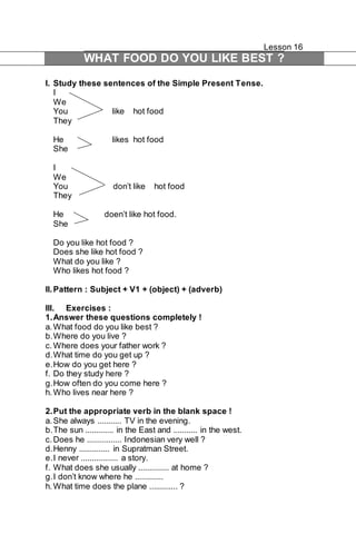 Lesson 16 
WHAT FOOD DO YOU LIKE BEST ? 
I. Study these sentences of the Simple Present Tense. 
I 
We 
You like hot food 
They 
He likes hot food 
She 
I 
We 
You don’t like hot food 
They 
He doen’t like hot food. 
She 
Do you like hot food ? 
Does she like hot food ? 
What do you like ? 
Who likes hot food ? 
II. Pattern : Subject + V1 + (object) + (adverb) 
III. Exercises : 
1. Answer these questions completely ! 
a. What food do you like best ? 
b. Where do you live ? 
c. Where does your father work ? 
d. What time do you get up ? 
e. How do you get here ? 
f. Do they study here ? 
g. How often do you come here ? 
h. Who lives near here ? 
2. Put the appropriate verb in the blank space ! 
a. She always ........... TV in the evening. 
b. The sun ............. in the East and ........... in the west. 
c. Does he ................ Indonesian very well ? 
d. Henny .............. in Supratman Street. 
e. I never ................. a story. 
f. What does she usually .............. at home ? 
g. I don’t know where he ............. 
h. What time does the plane ............. ? 
 