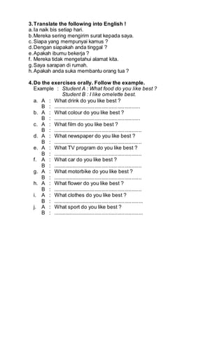 3. Translate the following into English ! 
a. Ia naik bis setiap hari. 
b. Mereka sering mengirim surat kepada saya. 
c. Siapa yang mempunyai kamus ? 
d. Dengan siapakah anda tinggal ? 
e. Apakah ibumu bekerja ? 
f. Mereka tidak mengetahui alamat kita. 
g. Saya sarapan di rumah. 
h. Apakah anda suka membantu orang tua ? 
4. Do the exercises orally. Follow the example. 
Example : Student A : What food do you like best ? 
Student B : I like omelette best. 
a. A : What drink do you like best ? 
B : ............................................................. 
b. A : What colour do you like best ? 
B : ............................................................. 
c. A : What film do you like best ? 
B : .............................................................. 
d. A : What newspaper do you like best ? 
B : .............................................................. 
e. A : What TV program do you like best ? 
B : .............................................................. 
f. A : What car do you like best ? 
B : .............................................................. 
g. A : What motorbike do you like best ? 
B : .............................................................. 
h. A : What flower do you like best ? 
B : .............................................................. 
i. A : What clothes do you like best ? 
B : ............................................................... 
j. A : What sport do you like best ? 
B : ............................................................... 
 