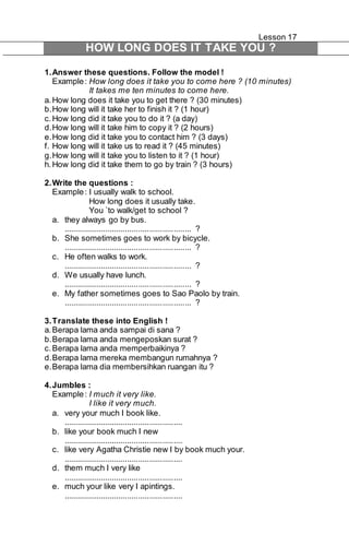 Lesson 17 
HOW LONG DOES IT TAKE YOU ? 
1. Answer these questions. Follow the model ! 
Example : How long does it take you to come here ? (10 minutes) 
It takes me ten minutes to come here. 
a. How long does it take you to get there ? (30 minutes) 
b. How long will it take her to finish it ? (1 hour) 
c. How long did it take you to do it ? (a day) 
d. How long will it take him to copy it ? (2 hours) 
e. How long did it take you to contact him ? (3 days) 
f. How long will it take us to read it ? (45 minutes) 
g. How long will it take you to listen to it ? (1 hour) 
h. How long did it take them to go by train ? (3 hours) 
2. Write the questions : 
Example : I usually walk to school. 
How long does it usually take. 
You `to walk/get to school ? 
a. they always go by bus. 
.......................................................... ? 
b. She sometimes goes to work by bicycle. 
.......................................................... ? 
c. He often walks to work. 
.......................................................... ? 
d. We usually have lunch. 
.......................................................... ? 
e. My father sometimes goes to Sao Paolo by train. 
.......................................................... ? 
3. Translate these into English ! 
a. Berapa lama anda sampai di sana ? 
b. Berapa lama anda mengeposkan surat ? 
c. Berapa lama anda memperbaikinya ? 
d. Berapa lama mereka membangun rumahnya ? 
e. Berapa lama dia membersihkan ruangan itu ? 
4. Jumbles : 
Example : I much it very like. 
I like it very much. 
a. very your much I book like. 
...................................................... 
b. like your book much I new 
...................................................... 
c. like very Agatha Christie new I by book much your. 
...................................................... 
d. them much I very like 
...................................................... 
e. much your like very I apintings. 
...................................................... 
 
