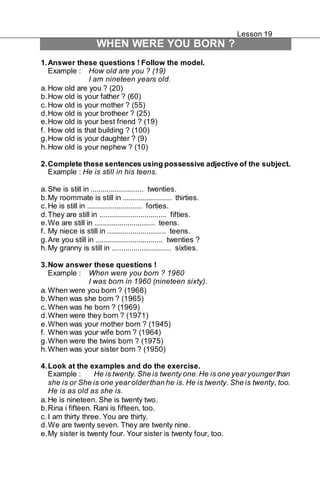 Lesson 19 
WHEN WERE YOU BORN ? 
1. Answer these questions ! Follow the model. 
Example : How old are you ? (19) 
I am nineteen years old. 
a. How old are you ? (20) 
b. How old is your father ? (60) 
c. How old is your mother ? (55) 
d. How old is your brotheer ? (25) 
e. How old is your best friend ? (19) 
f. How old is that building ? (100) 
g. How old is your daughter ? (9) 
h. How old is your nephew ? (10) 
2. Complete these sentences using possessive adjective of the subject. 
Example : He is still in his teens. 
a. She is still in ........................... twenties. 
b. My roommate is still in ......................... thirties. 
c. He is still in ............................ forties. 
d. They are still in .................................. fifties. 
e. We are still in ............................... teens. 
f. My niece is still in .............................. teens. 
g. Are you still in .................................. twenties ? 
h. My granny is still in .............................. sixties. 
3. Now answer these questions ! 
Example : When were you born ? 1960 
I was born in 1960 (nineteen sixty). 
a. When were you born ? (1968) 
b. When was she born ? (1965) 
c. When was he born ? (1969) 
d. When were they born ? (1971) 
e. When was your mother born ? (1945) 
f. When was your wife born ? (1964) 
g. When were the twins born ? (1975) 
h. When was your sister born ? (1950) 
4. Look at the examples and do the exercise. 
Example : He is twenty. She is twenty one. He is one year younger than 
she is or She is one year older than he is. He is twenty. She is twenty, too. 
He is as old as she is. 
a. He is nineteen. She is twenty two. 
b. Rina i fifteen. Rani is fifteen, too. 
c. I am thirty three. You are thirty. 
d. We are twenty seven. They are twenty nine. 
e. My sister is twenty four. Your sister is twenty four, too. 
 