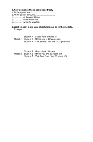 5. Now complete these sentences freely ! 
a. At the age of ten, I ........................................ 
b. At the age of thirty, he .................................. 
c. ............... at the age fifteen. 
d. ............... when I was five. 
e. ............... when he was ten. 
6. Work in pair. Make up a short dialogue as in the models. 
Example : 
Student A : Guess how old Neti is. 
Model 1 Student B : I think she is 20 years old. 
Student A : Yes, she is / No, she is 21 years old 
Student A : Guess how old I am. 
Model 2 Student B : I think you are 22 years old. 
Student A : Yes, I am / no, I am 20 years old. 
 