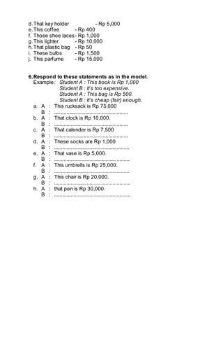 d. That key holder - Rp 5,000 
e. This coffee - Rp 400 
f. Those shoe laces - Rp 1,000 
g. This lighter - Rp 10,000 
h. That plastic bag - Rp 50 
i. These bulbs - Rp 1,500 
j. This parfume - Rp 15,000 
6. Respond to these statements as in the model. 
Example : Student A : This book is Rp 1,000 
Student B : It’s too expensive. 
Student A : This bag is Rp 500. 
Student B : It’s cheap (fair) enough. 
a. A : This rucksack is Rp 75,000 
B : ..................................................... 
b. A : That clock is Rp 10,000. 
B : ..................................................... 
c. A : That calender is Rp 7,500 
B : ..................................................... 
d. A : These socks are Rp 1,000 
B : ...................................................... 
e. A : That vase is Rp 5,000. 
B : ...................................................... 
f. A : This umbrells is Rp 25,000. 
B : ...................................................... 
g. A : This chair is Rp 20,000. 
B : ....................................................... 
h. A : that pen is Rp 30,000. 
B : ....................................................... 
 