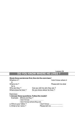 Lesson 24 
DO YOU KNOW WHERE HE LIVES ? 
Study these sentences first, then do the exercises ! 
Where is it ? I don’t know where it 
is. 
What is he ? Please tell me what 
he is. 
Who are they ? Can you tell me who they are ? 
Where does he lives ? Do you know where he lives ? 
Exercises : 
1. Answer these questions. Follow the model ! 
Example : Where are they ? 
I don’t know .............................. 
I don’t know where they are. 
a. Who is your father ? I don’t know ............................ 
b. What is her name ? Please tell me ......................... 
 