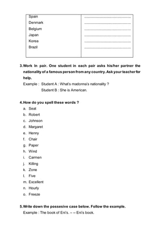 Spain 
Denmark 
Belgium 
Japan 
Korea 
Brazil 
................................................ 
................................................ 
................................................ 
................................................ 
................................................ 
................................................ 
3. Work In pair. One student in each pair asks his/her partner the 
nationality of a famous person from any country. Ask your teacher for 
help. 
Example : Student A : What’s madonna’s nationality ? 
Student B : She is American. 
4. How do you spell these words ? 
a. Seat 
b. Robert 
c. Johnson 
d. Margaret 
e. Henny 
f. Chair 
g. Paper 
h. Wind 
i. Carmen 
j. Killing 
k. Zone 
l. Five 
m. Excellent 
n. Hourly 
o. Freeze 
5. Write down the possesive case below. Follow the example. 
Example : The book of Eni’s. – -- Eni’s book. 
 
