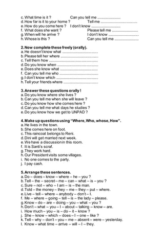 c. What time is it ? Can you tell me ....................... 
d. How far is it to your home ? Tell me .................................... 
e. How do you come here ? I don’t know ............................. 
f. What does she want ? Please tell me .......................... 
g. When will he arrive ? I don’t know .............................. 
h. Whose is this ? Can you tell me ........................ 
2. Now complete these freely (orally). 
a. He doesn’t know what ................................... 
b. Please tell her where ..................................... 
c. Tell them how ................................................ 
d. Do you know when ........................................ 
e. Does she know what ..................................... 
f. Can you tell me who ...................................... 
g. I don’t know which ......................................... 
h. Tell your friends where .................................. 
3. Answer these questions orally ! 
a. Do you know where she lives ? 
b. Can you tell me when she will leave ? 
c. Do you know how she comes here ? 
d. Can you tell me what days he studies ? 
e. Do you know how we get to UNPAD ? 
4. Make up questions using “Where, Who, whose, How”. 
a. He lives in the town. 
b. She comes here on foot. 
c. This raincoat belongs to Reni. 
d. Dini will get married next week. 
e. We have a discussion in this room. 
f. It is Santi’s scraf. 
g. They work hard. 
h. Our President visits some villages. 
i. No one comes to the party. 
j. I pay cash. 
5. Arrange these sentences. 
a. Do – does – know – where – he – you ? 
b. Tell – the – secret – me – can – what – is – you ? 
c. Sure – not – who – I am – is – the man. 
d. Told – the money – they – me – they – put – where. 
e. Live – tell – where – anybody – don’t – I. 
f. Me – where – going – tell – is – the lady – please. 
g. Know – do – are – doing – you – what – you ? 
h. Don’t – what – you – I – about – talking – know – are. 
i. How much – you – is – do – it – know ? 
j. She – know – which – does – I – one – like ? 
k. Tell – why – don’t – you – me – absent – were – yesterday. 
l. Know – what time – arrive – will – I – they. 
 