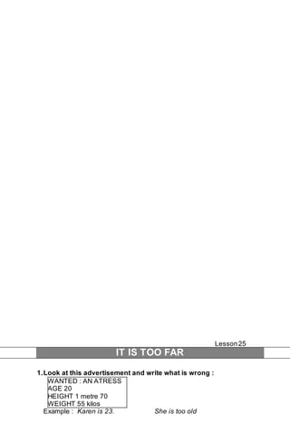 Lesson 25 
IT IS TOO FAR 
1. Look at this advertisement and write what is wrong : 
WANTED : AN ATRESS 
AGE 20 
HEIGHT 1 metre 70 
WEIGHT 55 kilos 
Example : Karen is 23. She is too old 
 