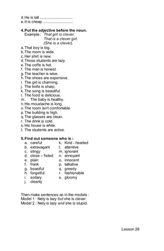 d. He is tall ................................ 
e. It is cheap .............................. 
4. Put the adjective before the noun. 
Example : That girl is clever. 
That is a clever girl. 
(She is a clever). 
a. That boy is big. 
b. The room is wide. 
c. Her shirt is new. 
d. Those students are lazy. 
e. The coffe is hot. 
f. The man is honest. 
g. The teacher is wise. 
h. The shoes are expensive. 
i. The girl is charming. 
j. The knife is sharp. 
k. The song is beautiful. 
l. The food is delicious. 
m. The baby is healthy. 
n. His moustache is long. 
o. The room isn’t comfortable. 
p. The building is high. 
q. The glasses are clean. 
r. The drink is cold. 
s. His house is white. 
t. The students are active. 
5. Find out someone who is : 
a. careful k. Kind - hearted 
b. extravagant l. attentive 
c. stingy m. ignorant 
d. close – fisted n. annoyant 
e. plain o. innocent 
f. frank p. talkative 
g. boastful q. greedy 
h. forgetful r. fashionable 
i. soitary s. gloomy 
j. cleanly 
Then make sentences as in the models : 
Model 1 : Nety is lazy but she is clever. 
Model 2 : Nety is lazy and she is stupid. 
Lesson 26 
 