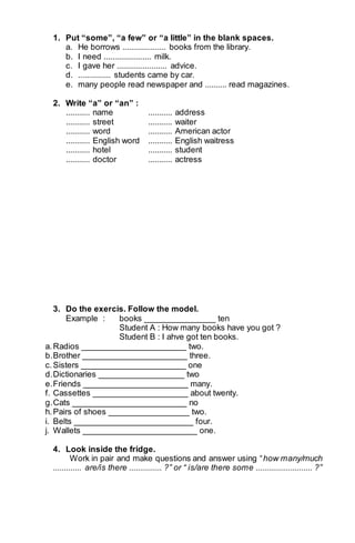 1. Put “some”, “a few” or “a little” in the blank spaces. 
a. He borrows .................... books from the library. 
b. I need ...................... milk. 
c. I gave her ....................... advice. 
d. ............... students came by car. 
e. many people read newspaper and .......... read magazines. 
2. Write “a” or “an” : 
........... name ........... address 
........... street ........... waiter 
........... word ........... American actor 
........... English word ........... English waitress 
........... hotel ........... student 
........... doctor ........... actress 
3. Do the exercis. Follow the model. 
Example : books _______________ ten 
Student A : How many books have you got ? 
Student B : I ahve got ten books. 
a. Radios ______________________ two. 
b. Brother ______________________ three. 
c. Sisters ______________________ one 
d. Dictionaries __________________ two 
e. Friends ______________________ many. 
f. Cassettes ____________________ about twenty. 
g. Cats ________________________ no 
h. Pairs of shoes _________________ two. 
i. Belts _________________________ four. 
j. Wallets ________________________ one. 
4. Look inside the fridge. 
Work in pair and make questions and answer using “how many/much 
............. are/is there ............... ?” or “ is/are there some .......................... ?” 
 