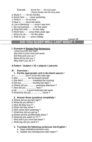 Example : know her - - - for one year. 
I have known her for one year. 
a. Study it - - - - for six months. 
b. Arrive here - - - - since yesterday. 
c. Write it - - - - for an hour 
d. Hear it - - - - since last week. 
e. Live in Bandung - - - - since I was born 
f. Do my business - - - - for five years 
g. Wear this shirt - - - - for two days 
h. Work here - - - - since three years ago 
i. Drive my car - - - - for two years 
j. Walt for you - - - - since midday 
Lesson 28 
DID YOU SLEEP WELL LAST NIGHT ? 
I. Example of Simple Past Sentences. 
I slept soundly last night. 
She didn’t come here last week. 
Did they pick you up ? 
What did he tell you ? 
Why didn’t you do it ? 
II. Pattern : Subject + V2 + (object) + (adverb) 
III. Exercises : 
1. Put the appropriate verb in the blank spaces ! 
a. I ................. you in a bus two days ago. 
b. She ................ her homework herself. 
c. We didn’t ................ breakfast this morning. 
d. Did you .................. soundly last night ? 
e. Where did you ............. yesterday afternoon ? 
f. How did you ................. here ? 
g. He ................ a good dictionary last week. 
h. What time did you ................... home ? 
2. Answer these questions completely ! 
a. Where did you go last night ? 
b. What did you tell him ? 
c. How did they buy it ? 
d. When did they arrive ? 
e. Who came here yesterday ? 
f. What time did you get up ? 
g. Where did the accident take place ? 
h. What did she watch on TV ? 
i. Why didn’t you come last week ? 
j. What day did you send it ? 
3. Translate the following sentences into English ! 
a. Saya melihatnya kemarin sore. 
b. Apakah dia meneleponmu tadi malam ? 
 