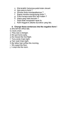 c. Kita terakhir berjumpa pada bulan Januari. 
d. Apa yang ia baca ? 
e. Dimana anda mendapatkannya ? 
f. Kapan mereka mengunjungi anda ? 
g. Pukul berapa anda tidur tadi malam ? 
h. Siapa yang hadir kemarin ? 
i. Saya tidak menghadiri rapat itu. 
j. Kami tinggal di Jakarta dua tahun yang lalu. 
4. Change these sentences into the negative form ! 
a. She left her office late. 
b. I took a train. 
c. They saw a stranger. 
d. We got home early. 
e. He missed the first flight. 
f. Tony wrote it last night. 
g. Yani read it last night. 
h. My father had coffee this morning. 
i. We swept the floor. 
j. I crept into the room. 
 