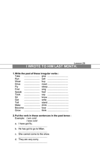 Lesson 29 
I WROTE TO HIM LAST MONTH. 
1. Write the past of these irregular verbs : 
Take ......................... give ................................. 
Run ......................... sell ................................. 
Wear ......................... buy ................................. 
Drive ......................... meet ................................. 
Fly ......................... sleep................................. 
Find ......................... sing ................................. 
Speak ......................... feel ................................. 
Took ......................... say .................................. 
Sit ......................... know .................................. 
Get ......................... write .................................. 
Tell ......................... stand .................................. 
Make .......................... drink .................................. 
Become .......................... lose .................................. 
Grow .......................... think .................................. 
2. Put the verb in these sentences in the past tense : 
Example : I am cold 
I was cold 
a. I have got flu. 
.............................................. 
b. He has got to go to Milan. 
.............................................. 
c. She cannot come to the show. 
.............................................. 
d. They are very sorry. 
.............................................. 
 