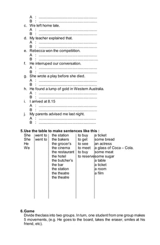 A : .......................................................... 
B : .......................................................... 
c. We left home late. 
A : .......................................................... 
B : .......................................................... 
d. My teacher explained that. 
A : .......................................................... 
B : .......................................................... 
e. Rebecca won the competiition. 
A : .......................................................... 
B : ........................................................... 
f. He interruped our conversation. 
A : .......................................................... 
B : .......................................................... 
g. She wrote a play before she died. 
A : .......................................................... 
B : .......................................................... 
h. He found a lump of gold in Western Australia. 
A : .......................................................... 
B : .......................................................... 
i. I arrived at 8.15 
A : .......................................................... 
B : .......................................................... 
j. My parents advised me last night. 
A : ......................................................... 
B : ......................................................... 
5. Use the table to make sentences like this : 
She went to the station to buy a ticket 
She went to the bakers to get some bread 
He the grocer’s to see an actress 
We the cinema to meet a glass of Coca – Cola. 
the restaurant to buy some meat 
the hotel to reservesome sugar 
the butcher’s a table 
the bar a ticket 
the station a room 
the theatre a film 
the theatre 
6. Game 
Divide theclass into two groups. In turn, one student from one group makes 
5 movements, (e.g. He goes to the board, takes the eraser, smiles at his 
friend, etc). 
 