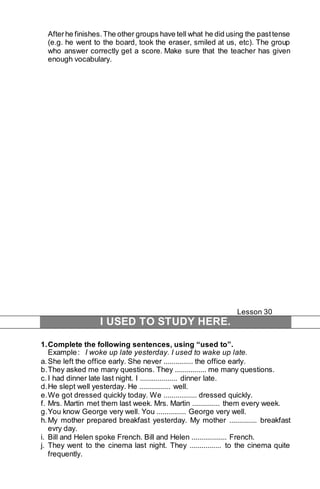 After he finishes. The other groups have tell what he did using the past tense 
(e.g. he went to the board, took the eraser, smiled at us, etc). The group 
who answer correctly get a score. Make sure that the teacher has given 
enough vocabulary. 
Lesson 30 
I USED TO STUDY HERE. 
1. Complete the following sentences, using “used to”. 
Example : I woke up late yesterday. I used to wake up late. 
a. She left the office early. She never ............... the office early. 
b. They asked me many questions. They ................ me many questions. 
c. I had dinner late last night. I ................... dinner late. 
d. He slept well yesterday. He ................ well. 
e. We got dressed quickly today. We ................. dressed quickly. 
f. Mrs. Martin met them last week. Mrs. Martin .............. them every week. 
g. You know George very well. You ............... George very well. 
h. My mother prepared breakfast yesterday. My mother .............. breakfast 
evry day. 
i. Bill and Helen spoke French. Bill and Helen .................. French. 
j. They went to the cinema last night. They ................ to the cinema quite 
frequently. 
 