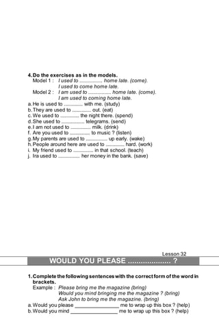 4. Do the exercises as in the models. 
Model 1 : I used to ................. home late. (come). 
I used to come home late. 
Model 2 : I am used to ................. home late. (come). 
I am used to coming home late. 
a. He is used to .............. with me. (study) 
b. They are used to .............. out. (eat) 
c. We used to .............. the night there. (spend) 
d. She used to ................. telegrams. (send) 
e. I am not used to ............... milk. (drink) 
f. Are you used to ............... to music ? (listen) 
g. My parents are used to ................ up early. (wake) 
h. People around here are used to .............. hard. (work) 
i. My friend used to ............... in that school. (teach) 
j. Ira used to ................ her money in the bank. (save) 
Lesson 32 
WOULD YOU PLEASE .................... ? 
1. Complete the following sentences with the correct form of the word in 
brackets. 
Example : Please bring me the magazine (bring) 
Would you mind bringing me the magazine ? (bring) 
Ask John to bring me the magazine. (bring) 
a. Would you please _______________ me to wrap up this box ? (help) 
b. Would you mind ________________ me to wrap up this box ? (help) 
 