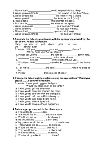 c. Please don’t _________________ me to wrap up this box. (help) 
d. Would you ask John to ______________ me to wrap up this box ? (help) 
e. Would you please ________________ this letter for me ? (post) 
f. Would you mind ________________ this letter for me ? (post) 
g. Please don’t _________________ this letter for me. (post) 
h. Ask John to _________________ this letter for me. (post) 
i. Would you please _________________ your coat up ? (hang) 
j. Would you mind __________________ up your coat ? (hang) 
k. Please don’t ___________________ upyour coat. (hang) 
l. Would you ask John to ________________ his coat up ? (hang) 
2. Complete the following sentences with the appropriate words from the 
list below. Follow th example. 
Hang up turn on put down pick up turn 
Off taking back 
Example : Will you __________ your hat _________, please ? 
Wil you hang your hat up, please ? 
a. Please ask John to __________ the light it’s ___________ dark in here. 
b. ________ your book _________ on the table, please. 
c. ________ my coat __________ in the cupboard, will you ? 
d. Would you mind ___________ these books ___________ to the library 
? 
e. Tell him to ____________ the light _____________ when he goes to 
bed. 
f. Please _____________ those pieces of paper __________. 
3. Change the following into quetions using the expressions “Would you 
please .....”. Follow the example. 
Example : I want you to turn on the lights. 
Would you please turn on the lights ? 
a. I want you to get me a hammer. 
b. I want you to count the chairs in this room. 
c. I want you to pour this milk into that glass. 
d. I want you to help me to lift this heavy box. 
e. I want you to take these books home. 
f. I want you to turn the lights off. 
g. I want you to bring me those magazines. 
4. Put an appropriate verb in the blank space. 
a. I would like to ............. soon. 
b. She would like to .............. around the town. 
c. Would you like to .................. lunch now ? 
d. He would like to ................. a soft drink. 
e. My parents would like to ................... a new house. 
f. Trisno would like to ................ some food. 
g. Would she like to ................ with you ? 
h. They would like to .................. a phone call. 
i. We would like to ................... in a hotel. 
j. What would you like to ................ there ? 
 