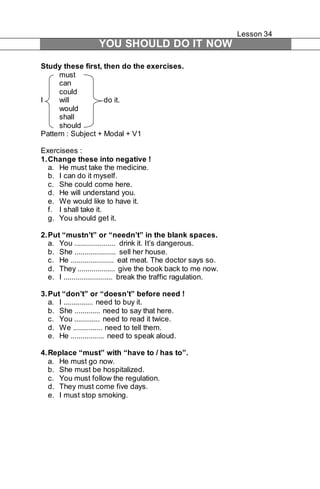 Lesson 34 
YOU SHOULD DO IT NOW 
Study these first, then do the exercises. 
must 
can 
could 
I will do it. 
would 
shall 
should 
Pattern : Subject + Modal + V1 
Exercisees : 
1. Change these into negative ! 
a. He must take the medicine. 
b. I can do it myself. 
c. She could come here. 
d. He will understand you. 
e. We would like to have it. 
f. I shall take it. 
g. You should get it. 
2. Put “mustn’t” or “needn’t” in the blank spaces. 
a. You ..................... drink it. It’s dangerous. 
b. She ..................... sell her house. 
c. He ...................... eat meat. The doctor says so. 
d. They ................... give the book back to me now. 
e. I ......................... break the traffic ragulation. 
3. Put “don’t” or “doesn’t” before need ! 
a. I ............... need to buy it. 
b. She ............. need to say that here. 
c. You ............. need to read it twice. 
d. We ............... need to tell them. 
e. He ................. need to speak aloud. 
4. Replace “must” with “have to / has to”. 
a. He must go now. 
b. She must be hospitalized. 
c. You must follow the regulation. 
d. They must come five days. 
e. I must stop smoking. 
 