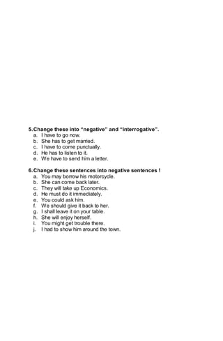 5. Change these into “negative” and “interrogative”. 
a. I have to go now. 
b. She has to get married. 
c. I have to come punctually. 
d. He has to listen to it. 
e. We have to send him a letter. 
6. Change these sentences into negative sentences ! 
a. You may borrow his motorcycle. 
b. She can come back later. 
c. They will take up Economics. 
d. He must do it immediately. 
e. You could ask him. 
f. We should give it back to her. 
g. I shall leave it on your table. 
h. She will enjoy herself. 
i. You might get trouble there. 
j. I had to show him around the town. 
 