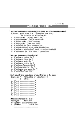 Lesson 35 
WHAT IS SHE LIKE ? 
1. Answer these questions using the given phrases in the brackets. 
Example : What is she likw ? (small girl – blue eyes) 
She is a small girl with blue eyes. 
a. What is he like ? (big boy – short hair) 
b. What is Mary like ? (tall girl – dark hair) 
c. What is she like ? (big – glasses) 
d. What is he like ? (short – red hair) 
e. What is Bob like ? (big – moustache) 
f. What is Astri like ? (small – long, blonde hair) 
g. What is your teacher like ? (medium height – dark hair) 
h. What is Agus like ? (thin boy – long dark hair) 
2. Answer these questions freely ! 
a. What is your mother like ? 
b. What is your father like ? 
c. What is your sister like ? 
d. What is your brother like ? 
e. What is our President like ? 
f. What is our secretary like ? 
g. What is your best friend like ? 
h. What is Mike Tyson like ? 
3. Ask your friend about one of your friends in the class ! 
Example : A : Who is that girl with glasses ? 
B : Rina. 
a. Who is ................................ ? 
b. Who is ................................ ? 
c. Who is ................................ ? 
d. Who is ................................ ? 
e. Who is ................................ ? 
f. Who is ................................ ? 
g. Who is ................................ ? 
h. Who is ................................ ? 
4. Make sentences like this ! 
Blue eyes black hair 
He’s got blue eyes and black hair. 
a. short hair brown eyes 
................................................... 
 