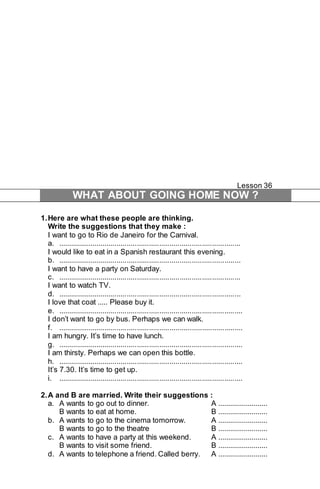 Lesson 36 
WHAT ABOUT GOING HOME NOW ? 
1. Here are what these people are thinking. 
Write the suggestions that they make : 
I want to go to Rio de Janeiro for the Carnival. 
a. .......................................................................................... 
I would like to eat in a Spanish restaurant this evening. 
b. .......................................................................................... 
I want to have a party on Saturday. 
c. .......................................................................................... 
I want to watch TV. 
d. .......................................................................................... 
I love that coat ..... Please buy it. 
e. ........................................................................................... 
I don’t want to go by bus. Perhaps we can walk. 
f. ........................................................................................... 
I am hungry. It’s time to have lunch. 
g. ........................................................................................... 
I am thirsty. Perhaps we can open this bottle. 
h. ........................................................................................... 
It’s 7.30. It’s time to get up. 
i. ........................................................................................... 
2. A and B are married. Write their suggestions : 
a. A wants to go out to dinner. A ......................... 
B wants to eat at home. B ......................... 
b. A wants to go to the cinema tomorrow. A ......................... 
B wants to go to the theatre B ......................... 
c. A wants to have a party at this weekend. A ......................... 
B wants to visit some friend. B ......................... 
d. A wants to telephone a friend. Called berry. A ......................... 
 