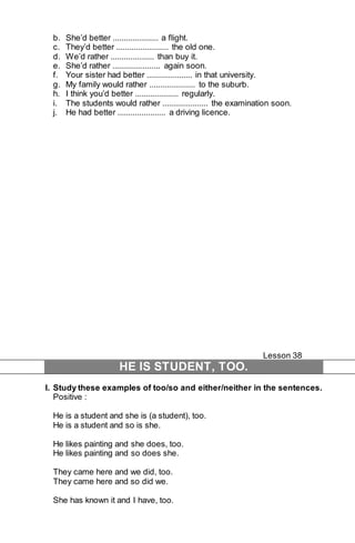 b. She’d better ..................... a flight. 
c. They’d better ........................ the old one. 
d. We’d rather .................... than buy it. 
e. She’d rather ...................... again soon. 
f. Your sister had better ..................... in that university. 
g. My family would rather ..................... to the suburb. 
h. I think you’d better .................... regularly. 
i. The students would rather ..................... the examination soon. 
j. He had better ...................... a driving licence. 
Lesson 38 
HE IS STUDENT, TOO. 
I. Study these examples of too/so and either/neither in the sentences. 
Positive : 
He is a student and she is (a student), too. 
He is a student and so is she. 
He likes painting and she does, too. 
He likes painting and so does she. 
They came here and we did, too. 
They came here and so did we. 
She has known it and I have, too. 
 