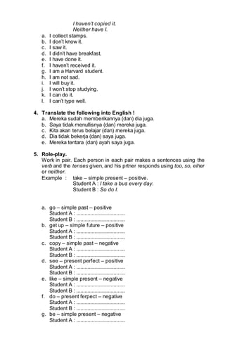 I haven’t copied it. 
Neither have I. 
a. I collect stamps. 
b. I don’t know it. 
c. I saw it. 
d. I didn’t have breakfast. 
e. I have done it. 
f. I haven’t received it. 
g. I am a Harvard student. 
h. I am not sad. 
i. I will buy it. 
j. I won’t stop studying. 
k. I can do it. 
l. I can’t type well. 
4. Translate the following into English ! 
a. Mereka sudah memberikannya (dan) dia juga. 
b. Saya tidak menullisnya (dan) mereka juga. 
c. Kita akan terus belajar (dan) mereka juga. 
d. Dia tidak bekerja (dan) saya juga. 
e. Mereka tentara (dan) ayah saya juga. 
5. Role-play. 
Work in pair. Each person in each pair makes a sentences using the 
verb and the tenses given, and his prtner responds using too, so, eiher 
or neither. 
Example : take – simple present – positive. 
Student A : I take a bus every day. 
Student B : So do I. 
a. go – simple past – positive 
Student A : ................................... 
Student B : ................................... 
b. get up – simple future – positive 
Student A : ................................... 
Student B : ................................... 
c. copy – simple past – negative 
Student A : ................................... 
Student B : ................................... 
d. see – present perfect – positive 
Student A : ................................... 
Student B : ................................... 
e. like – simple present – negative 
Student A : ................................... 
Student B : ................................... 
f. do – present ferpect – negative 
Student A : ................................... 
Student B : ................................... 
g. be – simple present – negative 
Student A : ................................... 
 
