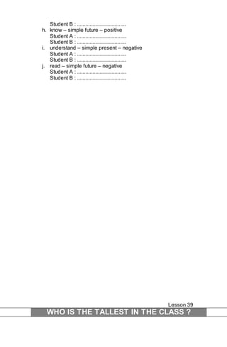 Student B : ................................... 
h. know – simple future – positive 
Student A : ................................... 
Student B : ................................... 
i. understand – simple present – negative 
Student A : ................................... 
Student B : ................................... 
j. read – simple future – negative 
Student A : ................................... 
Student B : ................................... 
Lesson 39 
WHO IS THE TALLEST IN THE CLASS ? 
 
