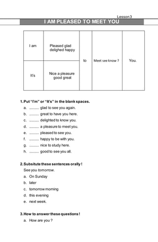 Lesson 3 
I AM PLEASED TO MEET YOU 
I am 
Pleased glad 
delighed happy 
to Meet see know ? You. 
It’s 
Nice a pleasure 
good great 
1. Put “I’m” or “It’s” in the blank spaces. 
a. .......... glad to see you again. 
b. .......... great to have you here. 
c. .......... delighted to know you. 
d. .......... a pleasure to meet you. 
e. .......... pleased to see you. 
f. .......... happy to be with you. 
g. .......... nice to study here. 
h. .......... good to see you all. 
2. Subsitute these sentences orally ! 
See you tomorrow. 
a. On Sunday 
b. later 
c. tomorrow morning 
d. this evening 
e. next week. 
3. How to answer these questions ! 
a. How are you ? 
 