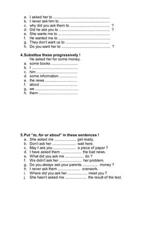 a. I asked her to ......................................................... 
b. I never ask him to .................................................. 
c. why did you ask them to ........................................ ? 
d. Did he ask you to ................................................... ? 
e. She wants me to .................................................... 
f. He wanted me to .................................................... 
g. They don’t want us to ............................................ 
h. Do you want her to ................................................. ? 
4. Substitue these progressively ! 
He asked her for some money. 
a. some books ........................... 
b. I .............................................. 
c. him ......................................... 
d. some information .................. 
e. the news ................................ 
f. about ...................................... 
g. we ........................................... 
h. them ....................................... 
5. Put “to, for or about” in these sentences ! 
a. She asked me ...................... get ready. 
b. Don’t ask her ........................ wait here. 
c. May I ask you ....................... a piece of paper ? 
d. I have asked them ..................... the bad news. 
e. What did you ask me ................... do ? 
f. We didn’t ask her ....................... her problem. 
g. Do you always ask your parents ................ money ? 
h. I never ask them ....................... overwork. 
i. Where did you ask her .................... meet you ? 
j. She hasn’t asked me ...................... the result of the test. 
 