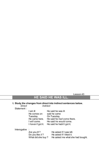 Lesson 43 
HE SAID HE WAS ILL. 
I. Study the changes from direct into indirect sentences below. 
Direct Indirect 
Statement : 
I am ill He said he was ill. 
He comes on said he came 
Tuesday. On Tuesday. 
He came here. He said he had come there. 
I will come. He said he would come. 
I haven’t got it. He said he hadn’t got it. 
Interogative : 
Are you ill ? He asked if I was kill. 
Do you like it ? He asked if I liked it. 
What did she buy ? He asked me what she had bought. 
 