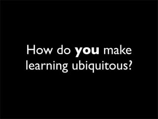 How do you make
learning ubiquitous?
 