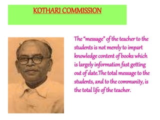 KOTHARI COMMISSION
The “message” of the teacher to the
studentsis not merelyto impart
knowledge content of books which
is largely information fast getting
out of date.Thetotal message to the
students, and to the community, is
the total life of the teacher.
 