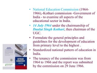 • National Education Commission (1964-
1966),-Kothari commission -Government of
India - to examine all aspects of the
educational sector in India.
• 14 July 1964 under the chairmanship of
Daulat Singh Kothari, then chairman of the
UGC.
• Formulate the general principles and
guidelines for the development of education
from primary level to the highest .
• Standardized national pattern of education in
India.
• The tenancy of the commission was from
1964 to 1966 and the report was submitted
by the commission on 29 June 1966.
 