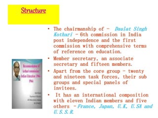 Structure
• The chairmanship of - Daulat Singh
Kothari - 6th commission in India
post independence and the first
commission with comprehensive terms
of reference on education.
• Member secretary, an associate
secretary and fifteen members.
• Apart from the core group - twenty
and nineteen task forces, their sub
groups and special panels of
invitees.
• It has an international composition
with eleven Indian members and five
others –France, Japan, U.K, U.SA and
U.S.S.R.
 