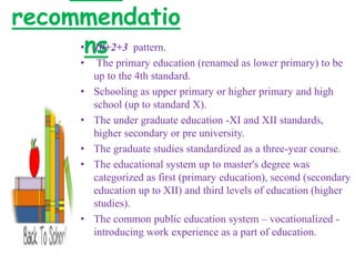 recommendatio
ns• 10+2+3 pattern.
• The primary education (renamed as lower primary) to be
up to the 4th standard.
• Schooling as upper primary or higher primary and high
school (up to standard X).
• The under graduate education -XI and XII standards,
higher secondary or pre university.
• The graduate studies standardized as a three-year course.
• The educational system up to master's degree was
categorized as first (primary education), second (secondary
education up to XII) and third levels of education (higher
studies).
• The common public education system – vocationalized -
introducing work experience as a part of education.
 