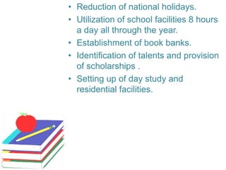 • Reduction of national holidays.
• Utilization of school facilities 8 hours
a day all through the year.
• Establishment of book banks.
• Identification of talents and provision
of scholarships .
• Setting up of day study and
residential facilities.
 