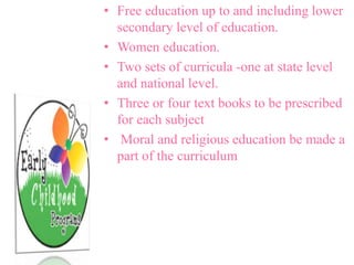 • Free education up to and including lower
secondary level of education.
• Women education.
• Two sets of curricula -one at state level
and national level.
• Three or four text books to be prescribed
for each subject
• Moral and religious education be made a
part of the curriculum
 