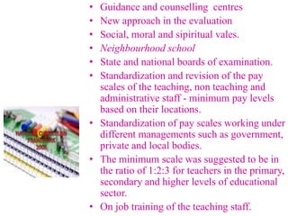 • Guidance and counselling centres
• New approach in the evaluation
• Social, moral and sipiritual vales.
• Neighbourhood school
• State and national boards of examination.
• Standardization and revision of the pay
scales of the teaching, non teaching and
administrative staff - minimum pay levels
based on their locations.
• Standardization of pay scales working under
different managements such as government,
private and local bodies.
• The minimum scale was suggested to be in
the ratio of 1:2:3 for teachers in the primary,
secondary and higher levels of educational
sector.
• On job training of the teaching staff.
 