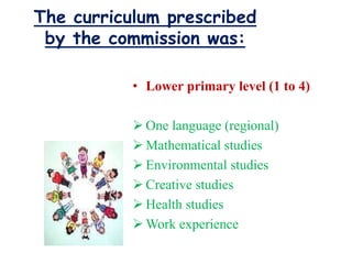 The curriculum prescribed
by the commission was:
• Lower primary level (1 to 4)
 One language (regional)
 Mathematical studies
 Environmental studies
 Creative studies
 Health studies
 Work experience
 
