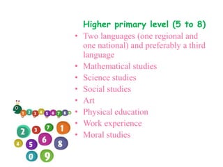 Higher primary level (5 to 8)
• Two languages (one regional and
one national) and preferably a third
language
• Mathematical studies
• Science studies
• Social studies
• Art
• Physical education
• Work experience
• Moral studies
 