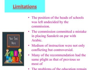 • The position of the heads of schools
was left undecided by the
commission.
• The commission committed a mistake
in placing Sanskrit on par with
Arabic.
• Medium of instruction were not only
conflicting but controversial.
• Many of the recommendation had the
same plight as that of previous so
most of
 