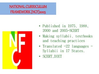NATIONAL CURRICULUM
FRAMEWORK [NCF]2005
• Published in 1975, 1988,
2000 and 2005-NCERT
• Making syllabii, textbooks
and teaching practices
• Translated -22 languages -
Syllabii in 17 States.
• SCERT,DIET
 